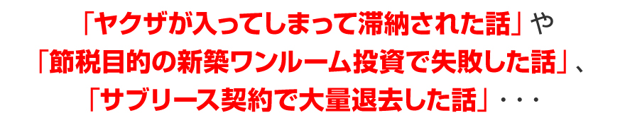 「ヤクザが入ってしまって滞納された話」や「節税目的の新築ワンルーム投資で失敗した話」、「サブリース契約で失敗した話」・・・