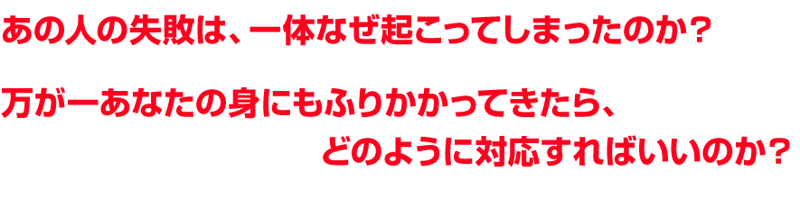 あの人の失敗は、一体なぜ起こってしまったのか？万が一あなたの身にもふりかかってきたら、どのように対応すればいいのか？