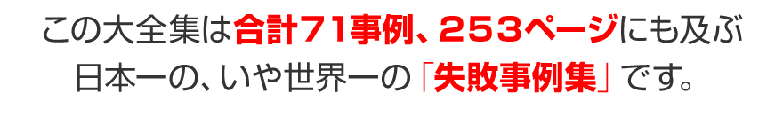 この大全集は合計７１事例、２５３ページにも及ぶ、日本一の、いや世界一の「失敗事例集」です。