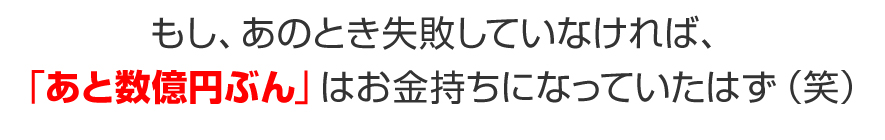 もし、あの時失敗していなければ、あと「数億円分」は確実にお金持ちになっていたはず（笑）