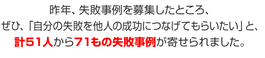 昨年、失敗事例を募集したところ、ぜひ、「自分の失敗を他人の成功につなげてもらいたい」と、計５１人から７１もの失敗事例が寄せられました。