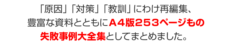 「原因」「対策」「教訓」にわけ再編集、豊富な資料とともにＡ４版２５３ページもの失敗事例大全集としてまとめました。