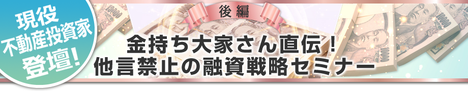 後編「金持ち大家さん直伝！他言禁止の融資戦略セミナー」のコンテンツ