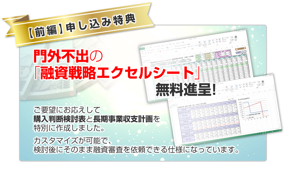 ★申し込み特典！★門外不出の「融資戦略エクセルシート」無料進呈／ご要望にお応えして購入判断検討表と長期事業収支計画を特別に作成しました。カスタマイズが可能で、検討後にそのまま融資審査を依頼できる仕様になっています。