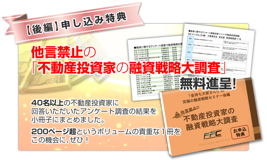 ★申し込み特典！★他言禁止の「不動産投資家の融資戦略大調査」／40名以上の不動産投資家に回答いただいたアンケート調査の結果を小冊子にまとめました。200ページ超というボリュームの貴重な１冊をこの機会に、ぜひ！