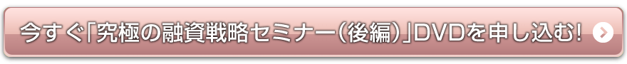 今すぐ「究極の融資戦略セミナー（後編）」DVDを申し込む！