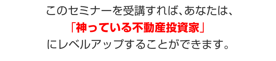 このセミナーを受講すれば、あなたは、「神っている不動産投資家」にレベルアップすることができます。