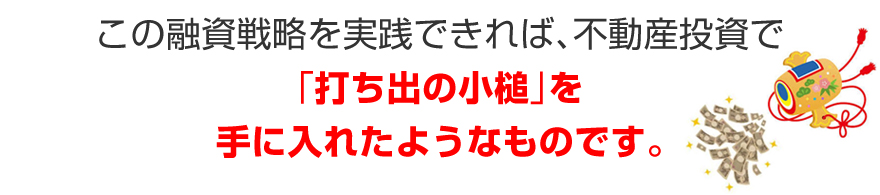 この融資戦略を実践できれば、不動産投資で「打ち出の小槌」を手に入れたようなものです。