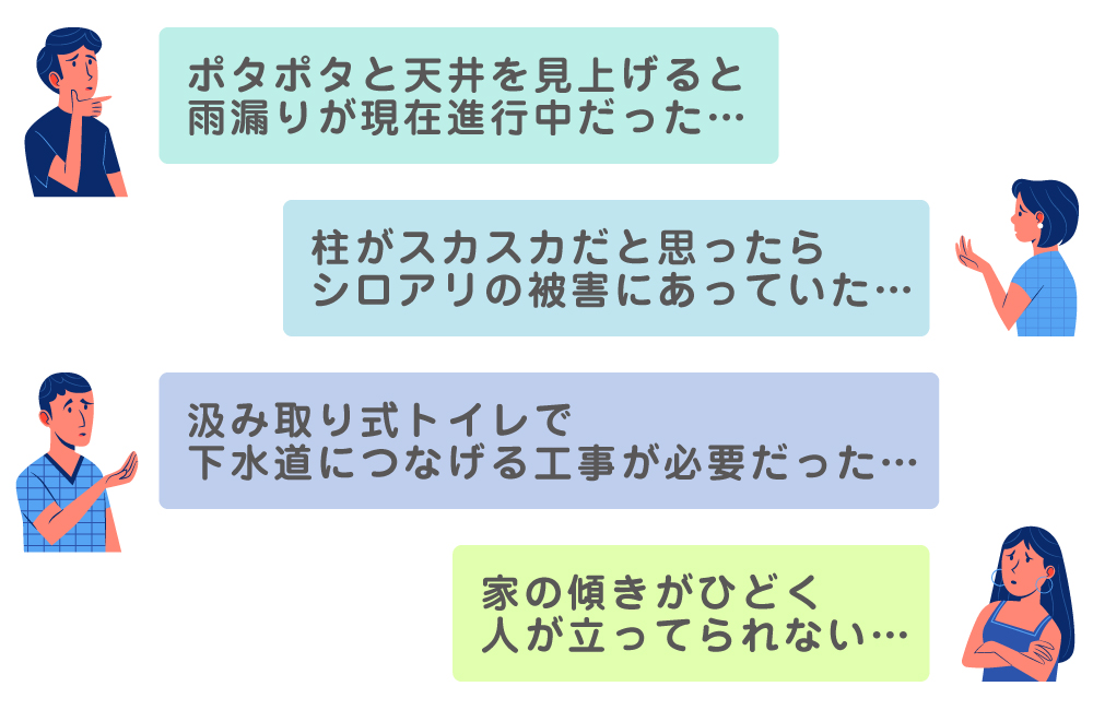 ポタポタと天井を見上げると雨漏りが現在進行中だった・・・／柱がスカスカだと思ったら、シロアリの被害にあっていた・・・／汲み取り式トイレで下水道につなげる工事が必要だった・・・／家の傾きがひどく人が立ってられない・・・。