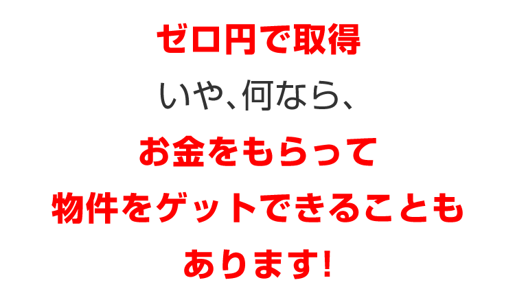 ゼロ円で取得／いや、何なら、／お金をもらって物件をゲットできることもあります！