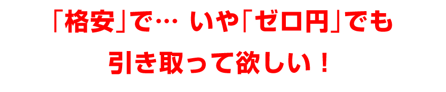 「格安」で、いや「ゼロ円」でも、引き取って欲しい！
