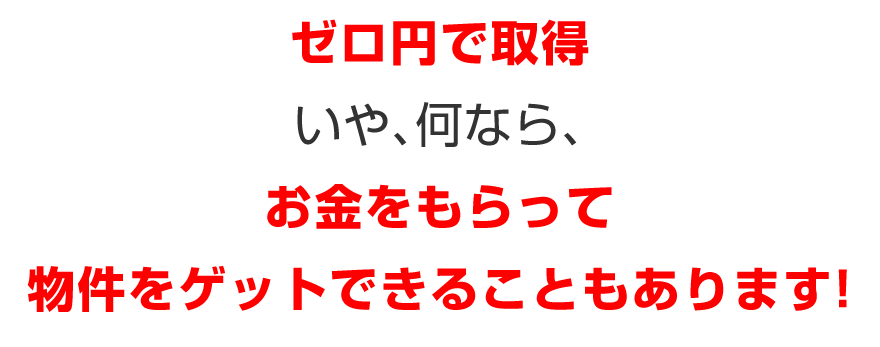 ゼロ円で取得／いや、何なら、／お金をもらって物件をゲットできることもあります！
