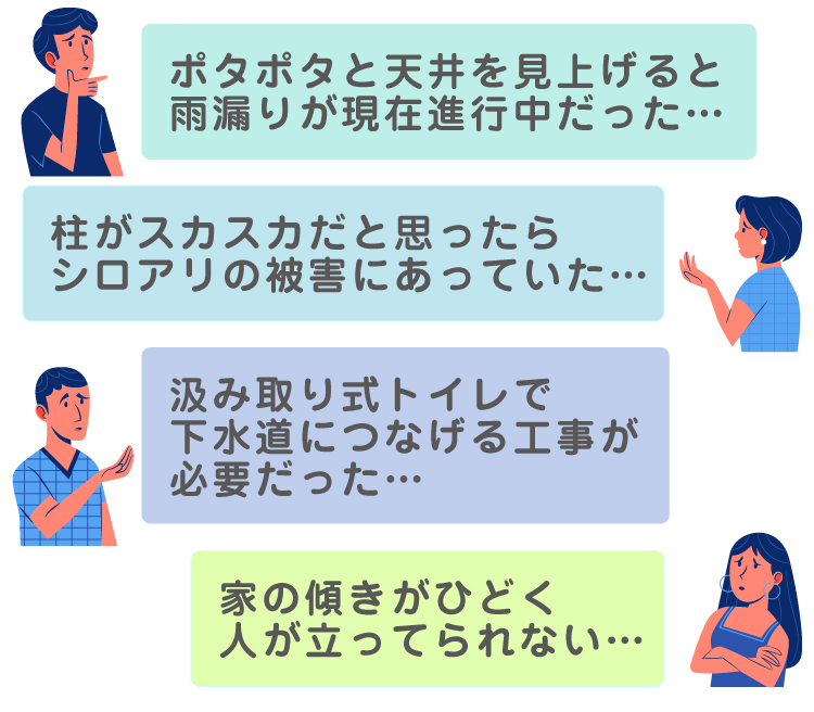 ポタポタと天井を見上げると雨漏りが現在進行中だった・・・／柱がスカスカだと思ったら、シロアリの被害にあっていた・・・／汲み取り式トイレで下水道につなげる工事が必要だった・・・／家の傾きがひどく人が立ってられない・・・。