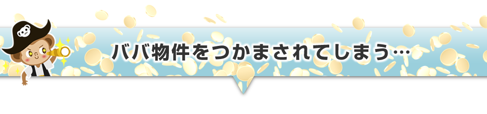 ▼ババ物件をつかまされてしまう・・・