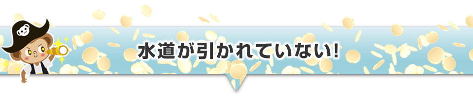 ▼水道が引かれていない！