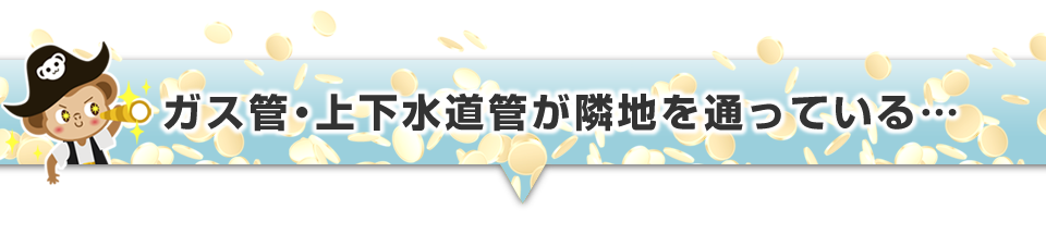 ▼ガス管・上下水道管が隣地を通っている・・・