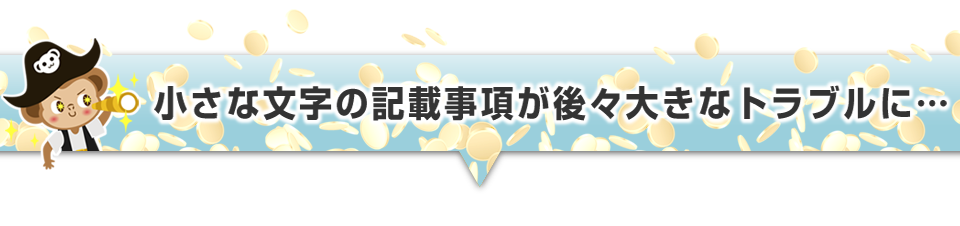 ▼小さな文字の記載事項が後々大きなトラブルに・・・