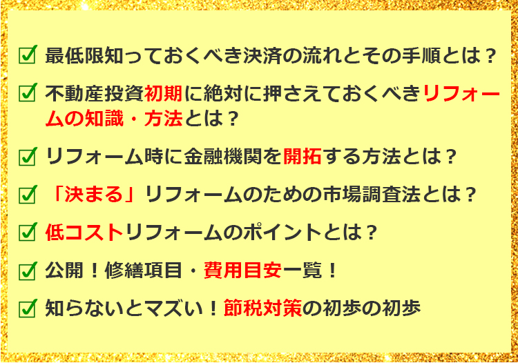 最低限知っておくべき決済の流れとその手順は？不動産投資初期に絶対に抑えておくべきリフォームの知識・方法とは？リフォーム時に金融機関を開拓する方法とは？「決まる」リフォームのための市場調査法とは？低コストリフォームのポイントとは？公開！修繕項目・費用目安一覧！知らないとマズイ！節税対策の初歩の初歩