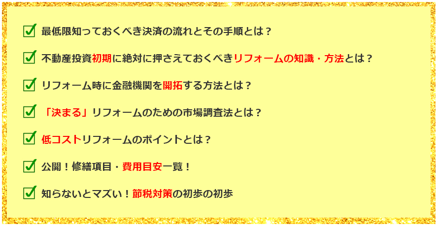 最低限知っておくべき決済の流れとその手順は？不動産投資初期に絶対に抑えておくべきリフォームの知識・方法とは？リフォーム時に金融機関を開拓する方法とは？「決まる」リフォームのための市場調査法とは？低コストリフォームのポイントとは？公開！修繕項目・費用目安一覧！知らないとマズイ！節税対策の初歩の初歩