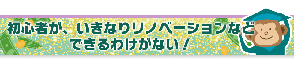 初心者が、いきなりリノベーションなどできるわけがない！