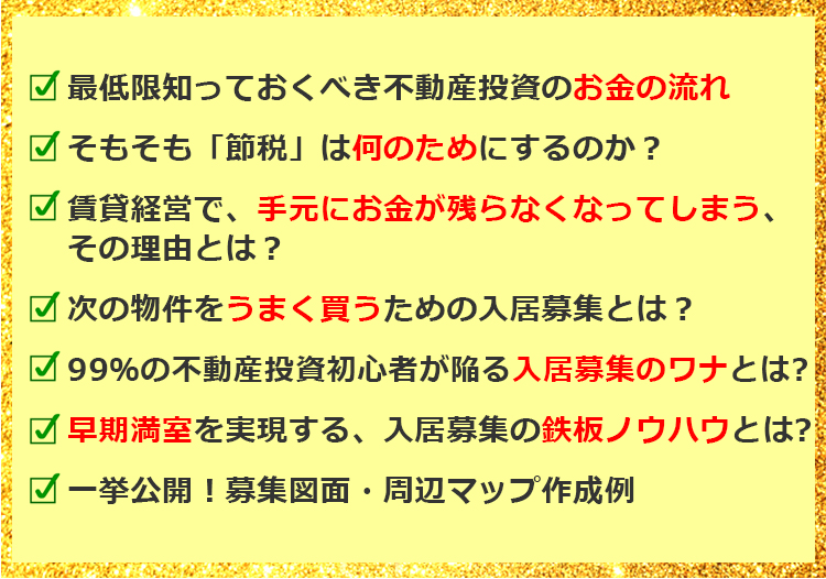 最低限知っておくべき不動産投資のお金の流れ そもそも「節税」は何のためにするのか？ 賃貸経営で，手元にお金が残らなくなってしまう，その理由とは？ 次の物件をうまく買うための入居募集とは？ 99％の不動産投資初心者が陥る入居募集のワナとは？ 早期満室を実現する、入居募集の鉄板ノウハウとは？ 一挙公開！募集図面・周辺マップ作成例