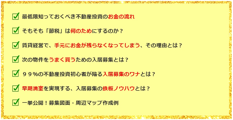 最低限知っておくべき不動産投資のお金の流れ そもそも「節税」は何のためにするのか？ 賃貸経営で，手元にお金が残らなくなってしまう，その理由とは？ 次の物件をうまく買うための入居募集とは？ 99％の不動産投資初心者が陥る入居募集のワナとは？ 早期満室を実現する、入居募集の鉄板ノウハウとは？ 一挙公開！募集図面・周辺マップ作成例