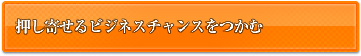 押し寄せるビジネスチャンスをつかむ