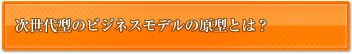 次世代型のビジネスモデルの原型とは？