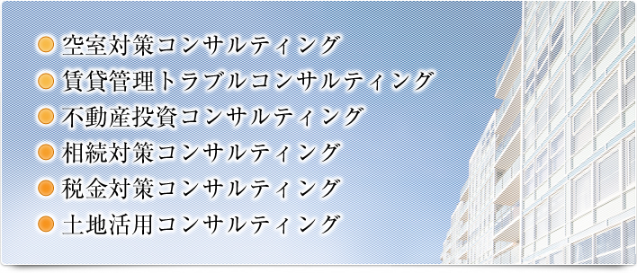 ・空室対策コンサルティング・賃貸管理トラブルコンサルティング・不動産投資コンサルティング・相続対策コンサルティング・税金対策コンサルティング・土地活用コンサルティング