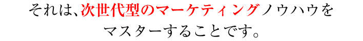 それは、次世代型のマーケティングノウハウをマスターすることです。