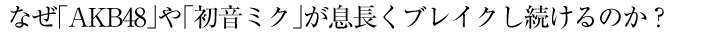 なぜ「AKB48」や「初音ミク」が息長くブレイクし続けるのか？