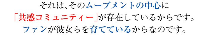 それは、そのムーブメントの中心に「共感コミュニティー」が存在しているからです。ファンが彼女らを育てているからなのです。