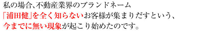 私の場合、不動産業界のブランドネーム「浦田健」を全く知らないお客様が集まりだすという、今までに無い現象が起こり始めたのです。