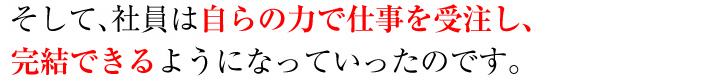 そして、社員は自らの力で仕事を受注し、完結できるようになっていったのです。