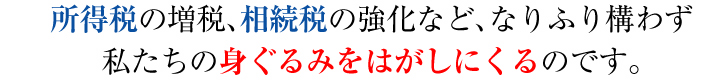 所得税の増税、相続税の強化など、なりふり構わず私たちの身ぐるみをはがしにくるのです