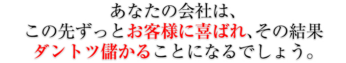 あなたの会社は、この先ずっとお客様に喜ばれ、その結果ダントツ儲かることになるでしょう。